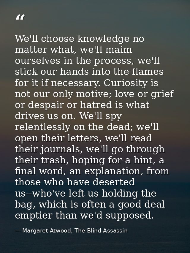 We'll choose knowledge no matter what, we'll maim ourselves in the process, we'll stick our hands into the flames for it — Margaret Atwood, The Blind Assassin