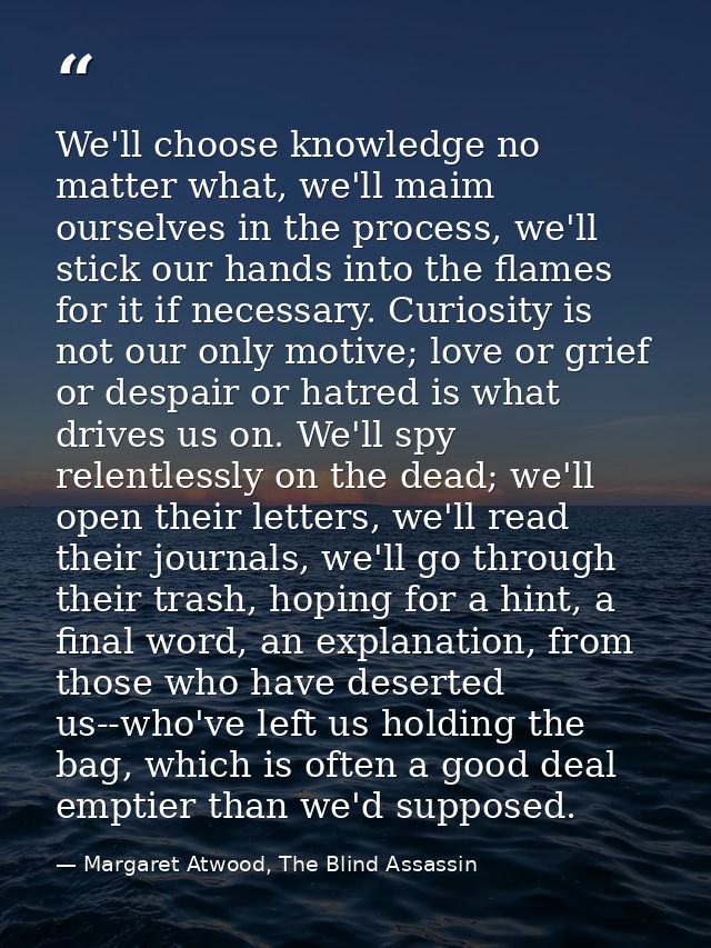 We'll choose knowledge no matter what, we'll maim ourselves in the process, we'll stick our hands into the flames for it — Margaret Atwood, The Blind Assassin