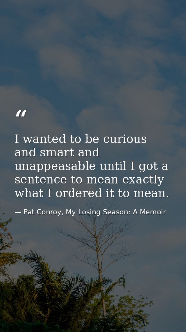 I wanted to be curious and smart and unappeasable until I got a sentence to mean exactly what I ordered it to mean. — Pat Conroy, My Losing Season: A Memoir