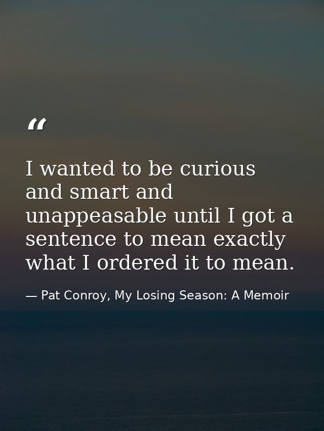 I wanted to be curious and smart and unappeasable until I got a sentence to mean exactly what I ordered it to mean. — Pat Conroy, My Losing Season: A Memoir