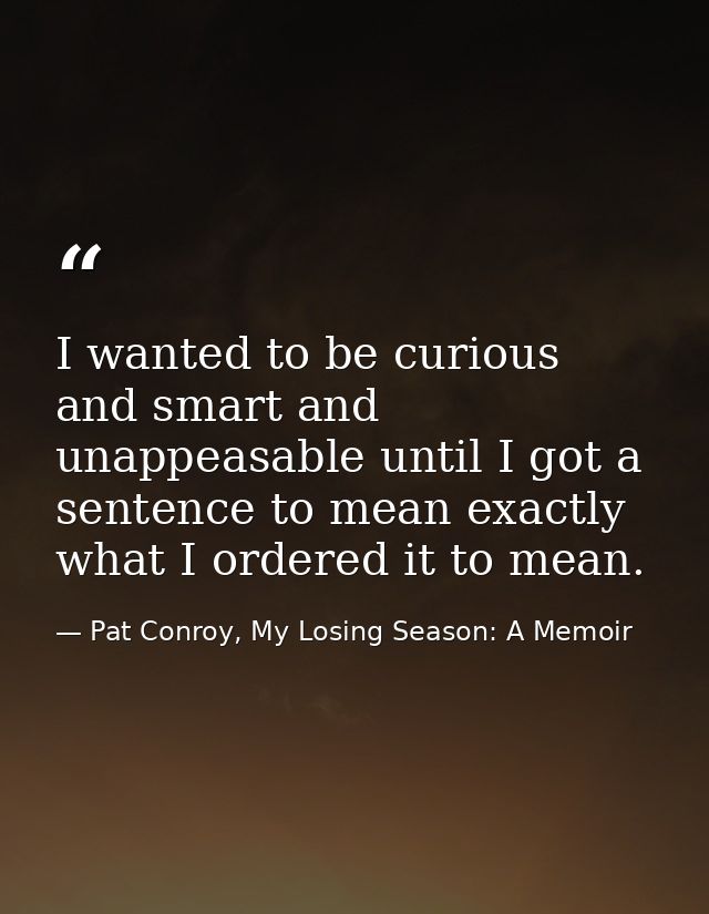I wanted to be curious and smart and unappeasable until I got a sentence to mean exactly what I ordered it to mean. — Pat Conroy, My Losing Season: A Memoir