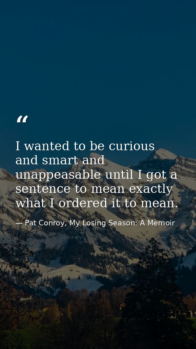 I wanted to be curious and smart and unappeasable until I got a sentence to mean exactly what I ordered it to mean. — Pat Conroy, My Losing Season: A Memoir