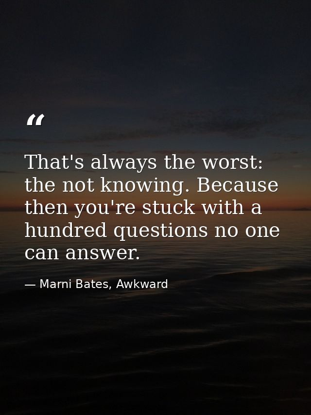 That's always the worst: the not knowing. Because then you're stuck with a hundred questions no one can answer. — Marni Bates, Awkward