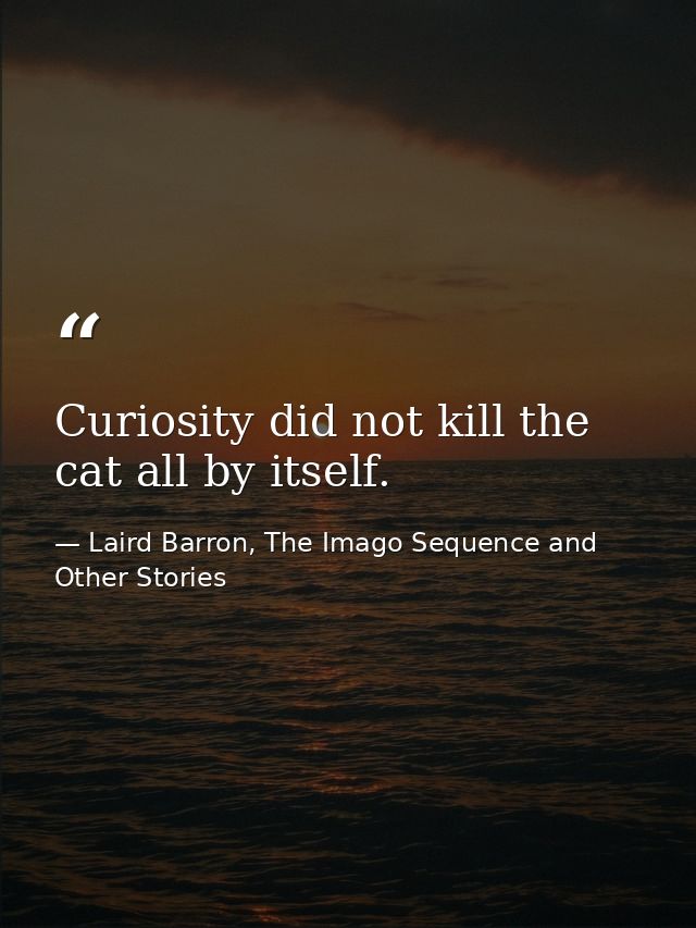 Curiosity did not kill the cat all by itself. — Laird Barron, The Imago Sequence and Other Stories