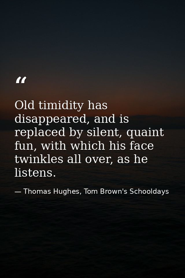 Old timidity has disappeared, and is replaced by silent, quaint fun, with which his face twinkles all over, as he listen — Thomas Hughes, Tom Brown's Schooldays
