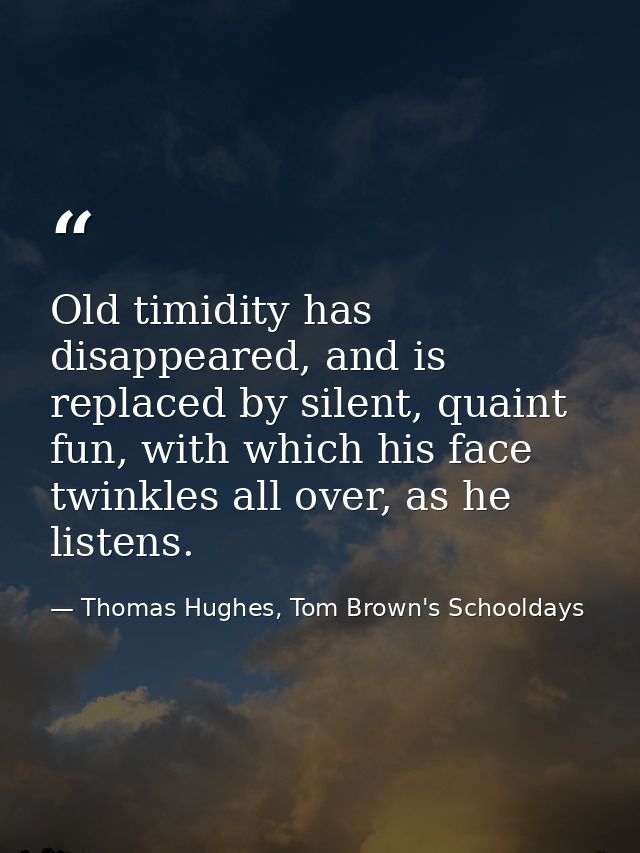 Old timidity has disappeared, and is replaced by silent, quaint fun, with which his face twinkles all over, as he listen — Thomas Hughes, Tom Brown's Schooldays