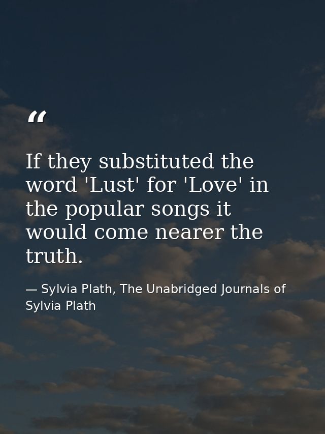 If they substituted the word 'Lust' for 'Love' in the popular songs it would come nearer the truth. — Sylvia Plath, The Unabridged Journals of Sylvia Plath