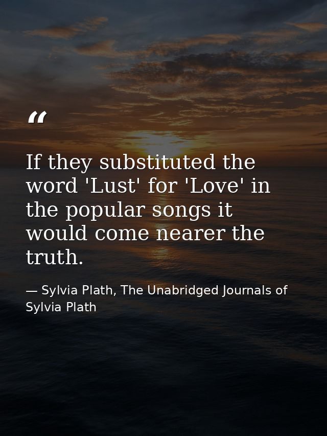 If they substituted the word 'Lust' for 'Love' in the popular songs it would come nearer the truth. — Sylvia Plath, The Unabridged Journals of Sylvia Plath