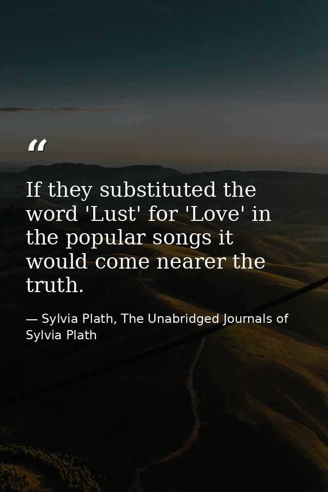 If they substituted the word 'Lust' for 'Love' in the popular songs it would come nearer the truth. — Sylvia Plath, The Unabridged Journals of Sylvia Plath