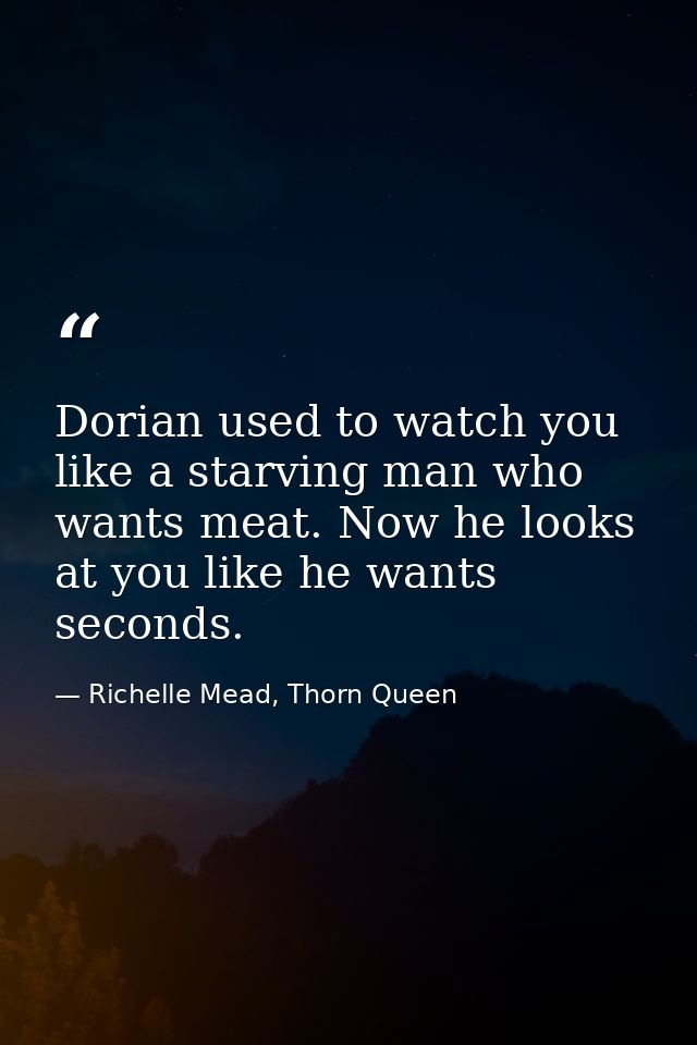 Dorian used to watch you like a starving man who wants meat. Now he looks at you like he wants seconds. — Richelle Mead, Thorn Queen