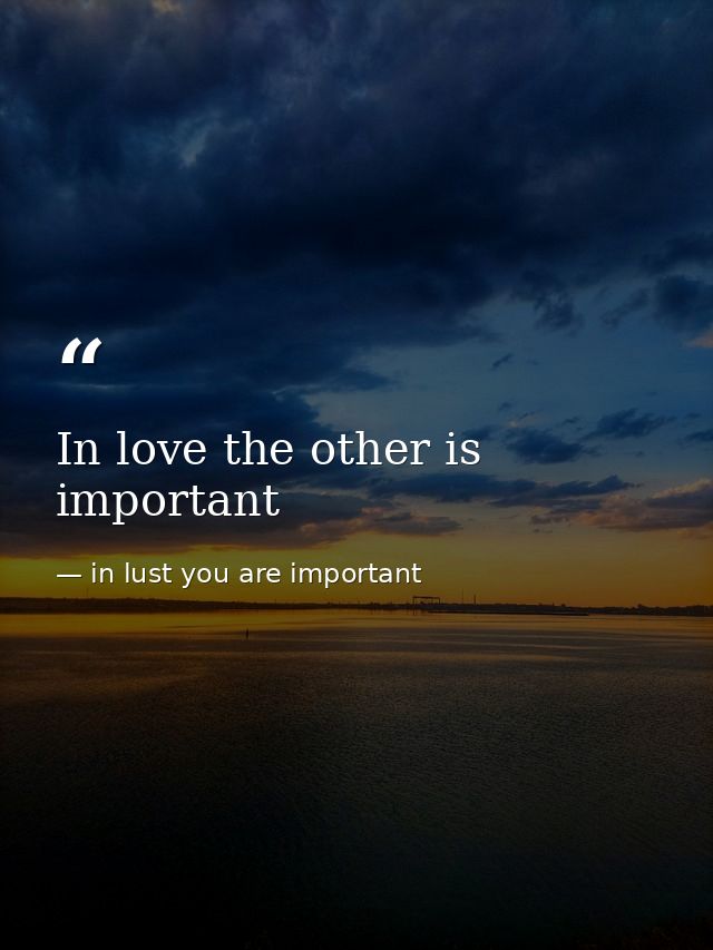 In love the other is important — in lust you are important