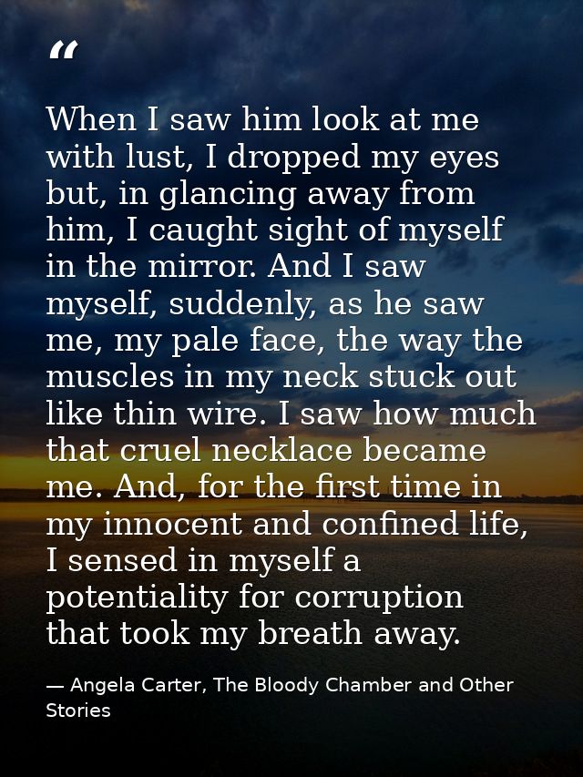 When I saw him look at me with lust, I dropped my eyes but, in glancing away from him, I caught sight of myself in the m — Angela Carter, The Bloody Chamber and Other Stories