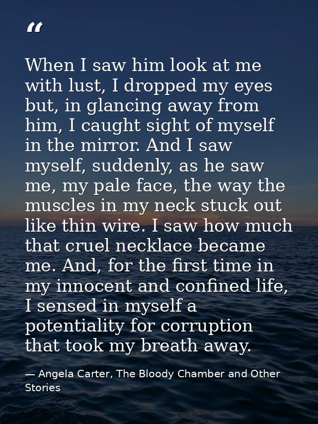 When I saw him look at me with lust, I dropped my eyes but, in glancing away from him, I caught sight of myself in the m — Angela Carter, The Bloody Chamber and Other Stories