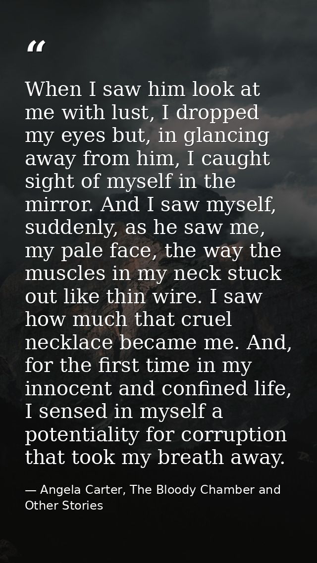 When I saw him look at me with lust, I dropped my eyes but, in glancing away from him, I caught sight of myself in the m — Angela Carter, The Bloody Chamber and Other Stories