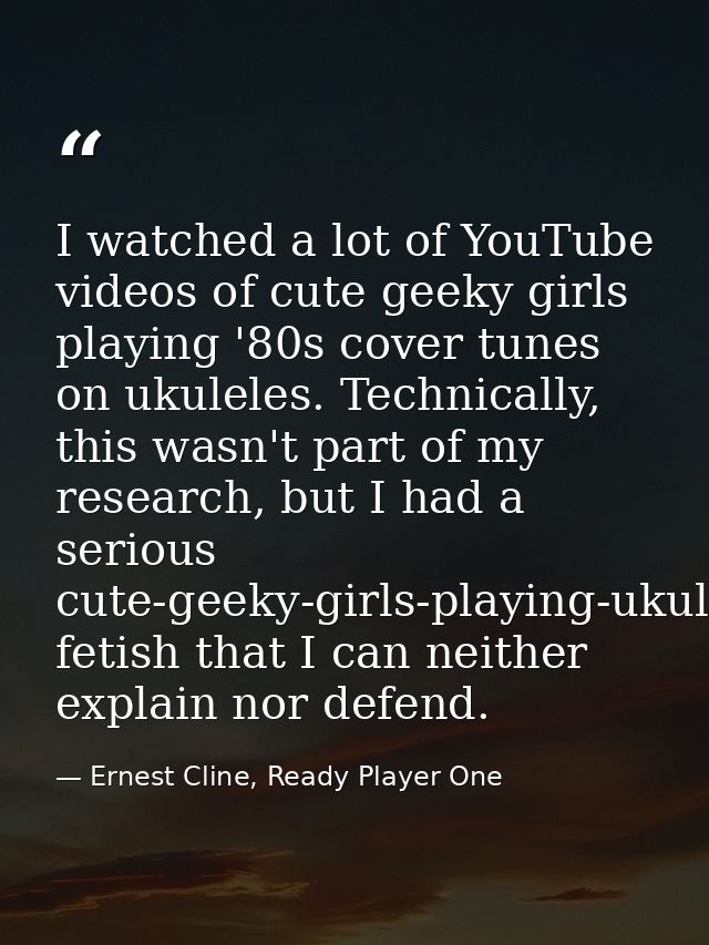 I watched a lot of YouTube videos of cute geeky girls playing '80s cover tunes on ukuleles. Technically, this wasn't par — Ernest Cline, Ready Player One