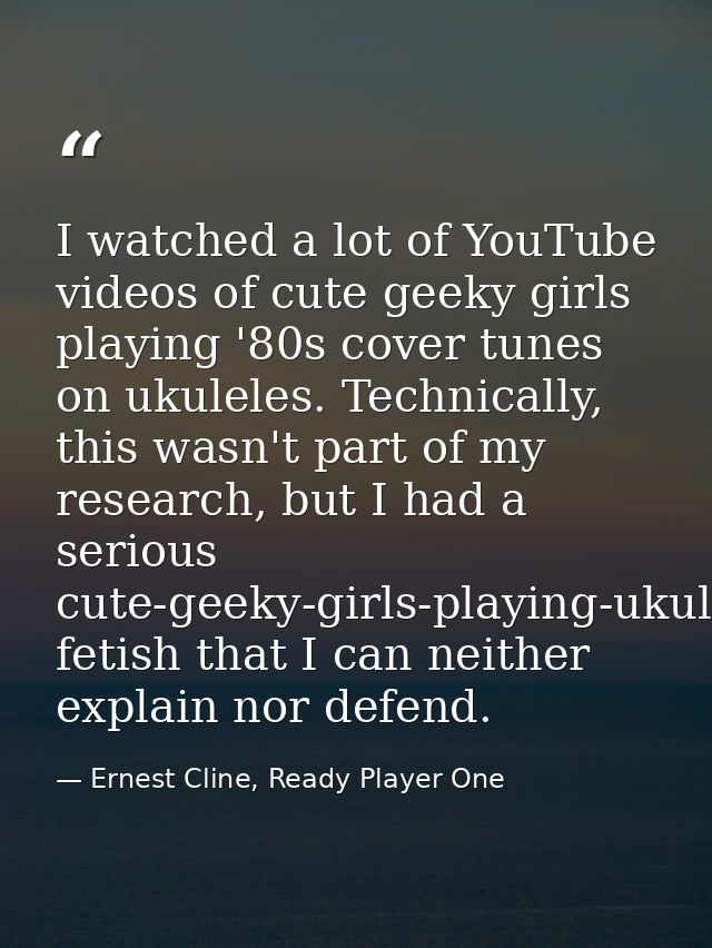 I watched a lot of YouTube videos of cute geeky girls playing '80s cover tunes on ukuleles. Technically, this wasn't par — Ernest Cline, Ready Player One