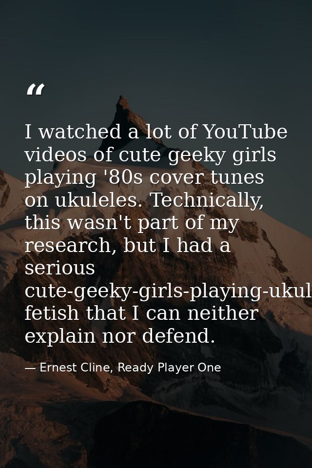 I watched a lot of YouTube videos of cute geeky girls playing '80s cover tunes on ukuleles. Technically, this wasn't par — Ernest Cline, Ready Player One