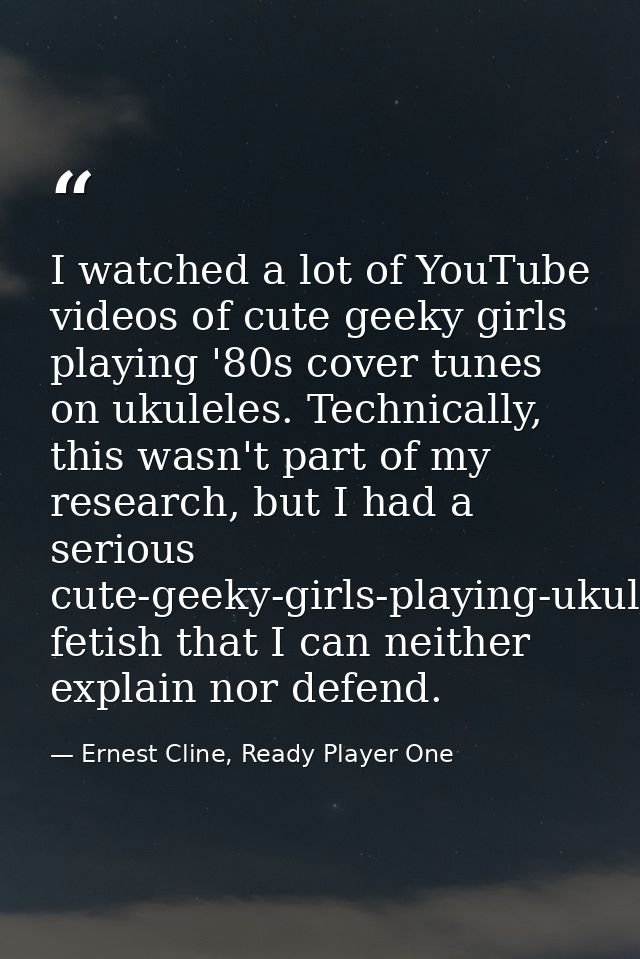 I watched a lot of YouTube videos of cute geeky girls playing '80s cover tunes on ukuleles. Technically, this wasn't par — Ernest Cline, Ready Player One