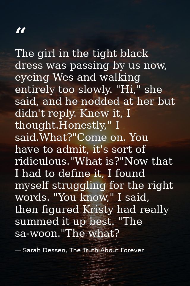 The girl in the tight black dress was passing by us now, eyeing Wes and walking entirely too slowly. "Hi," she said, and — Sarah Dessen, The Truth About Forever
