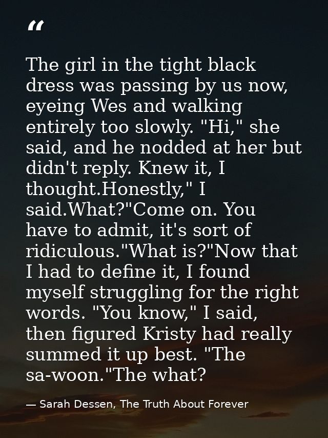 The girl in the tight black dress was passing by us now, eyeing Wes and walking entirely too slowly. "Hi," she said, and — Sarah Dessen, The Truth About Forever