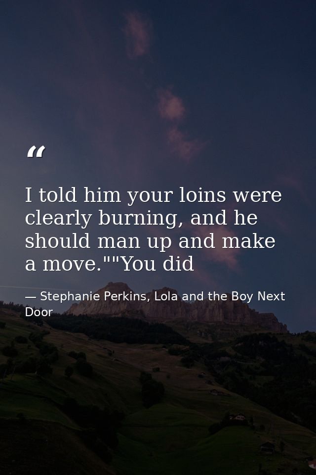 I told him your loins were clearly burning, and he should man up and make a move.""You did — Stephanie Perkins, Lola and the Boy Next Door