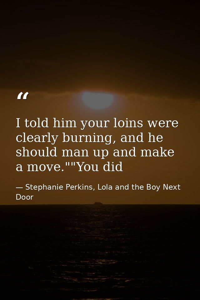 I told him your loins were clearly burning, and he should man up and make a move.""You did — Stephanie Perkins, Lola and the Boy Next Door