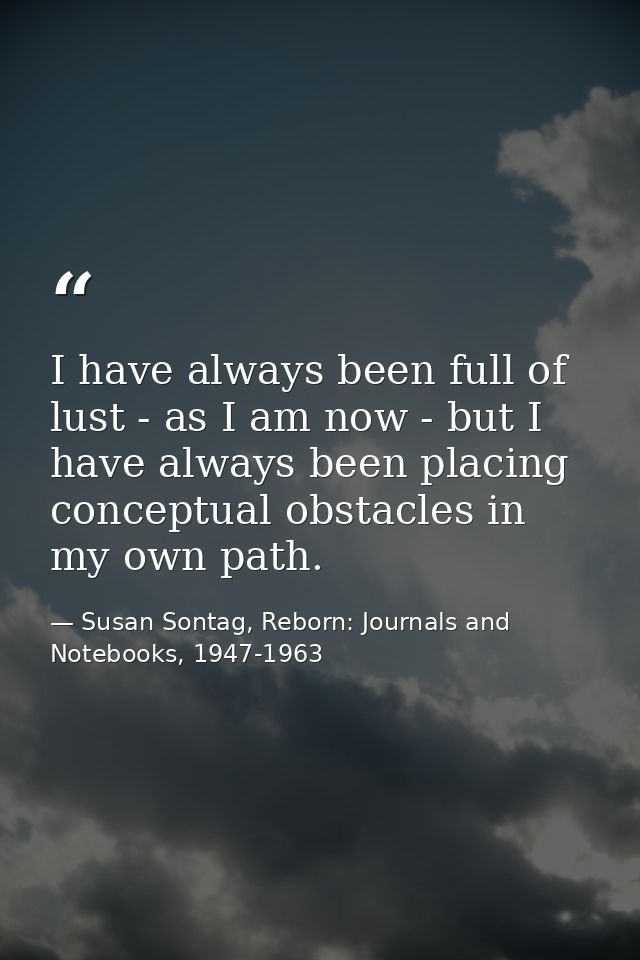 I have always been full of lust - as I am now - but I have always been placing conceptual obstacles in my own path. — Susan Sontag, Reborn: Journals and Notebooks, 1947-1963