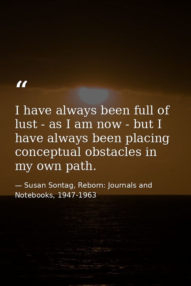 I have always been full of lust - as I am now - but I have always been placing conceptual obstacles in my own path. — Susan Sontag, Reborn: Journals and Notebooks, 1947-1963