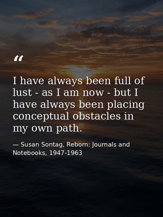 I have always been full of lust - as I am now - but I have always been placing conceptual obstacles in my own path. — Susan Sontag, Reborn: Journals and Notebooks, 1947-1963