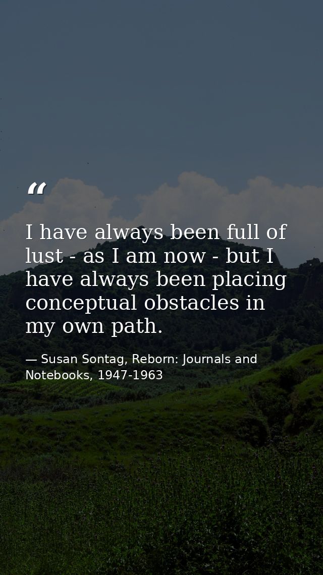 I have always been full of lust - as I am now - but I have always been placing conceptual obstacles in my own path. — Susan Sontag, Reborn: Journals and Notebooks, 1947-1963