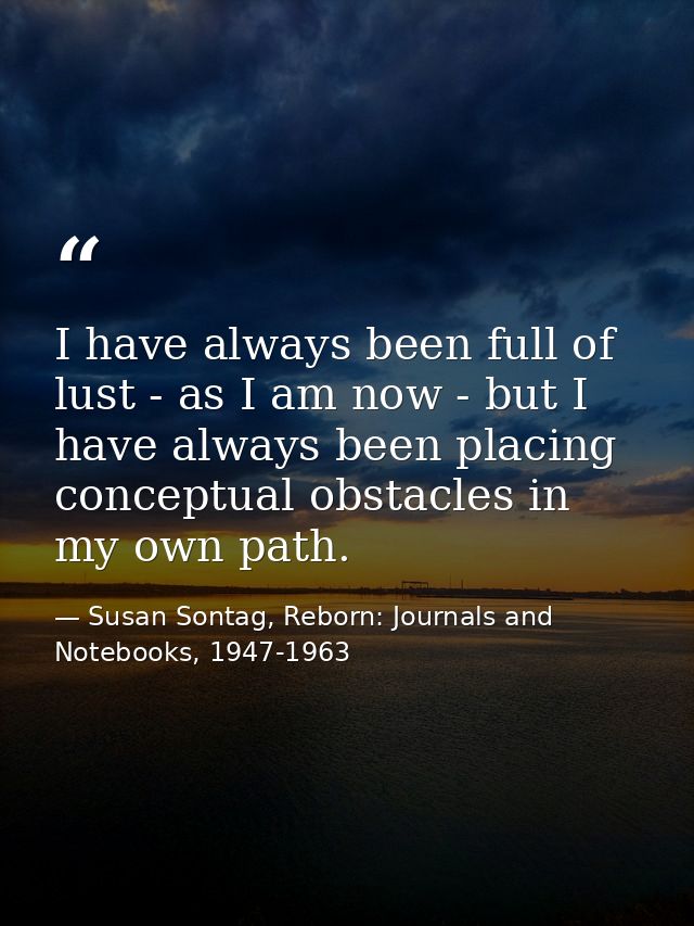 I have always been full of lust - as I am now - but I have always been placing conceptual obstacles in my own path. — Susan Sontag, Reborn: Journals and Notebooks, 1947-1963