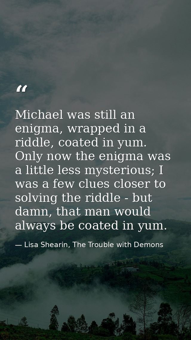Michael was still an enigma, wrapped in a riddle, coated in yum. Only now the enigma was a little less mysterious; I was — Lisa Shearin, The Trouble with Demons