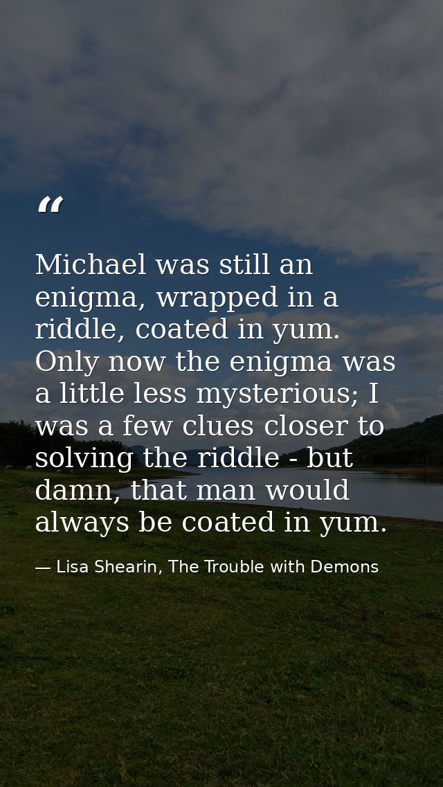 Michael was still an enigma, wrapped in a riddle, coated in yum. Only now the enigma was a little less mysterious; I was — Lisa Shearin, The Trouble with Demons