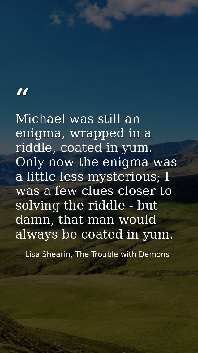 Michael was still an enigma, wrapped in a riddle, coated in yum. Only now the enigma was a little less mysterious; I was — Lisa Shearin, The Trouble with Demons