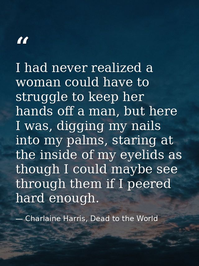 I had never realized a woman could have to struggle to keep her hands off a man, but here I was, digging my nails into m — Charlaine Harris, Dead to the World