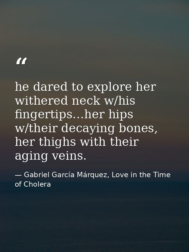he dared to explore her withered neck w/his fingertips…her hips w/their decaying bones, her thighs with their aging vein — Gabriel García Márquez, Love in the Time of Cholera