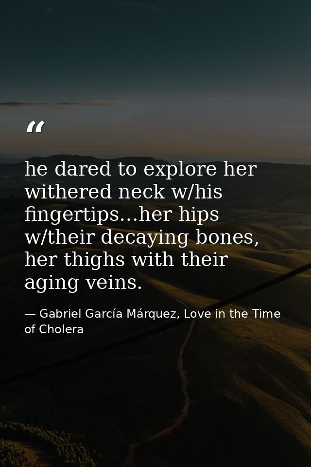 he dared to explore her withered neck w/his fingertips…her hips w/their decaying bones, her thighs with their aging vein — Gabriel García Márquez, Love in the Time of Cholera