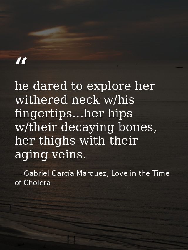 he dared to explore her withered neck w/his fingertips…her hips w/their decaying bones, her thighs with their aging vein — Gabriel García Márquez, Love in the Time of Cholera