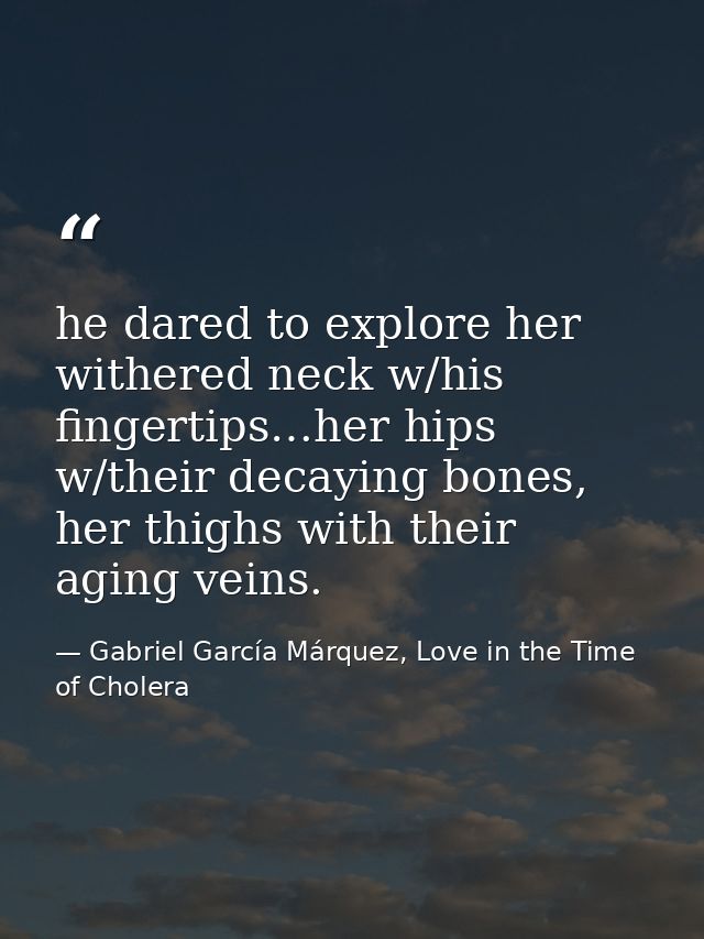 he dared to explore her withered neck w/his fingertips…her hips w/their decaying bones, her thighs with their aging vein — Gabriel García Márquez, Love in the Time of Cholera