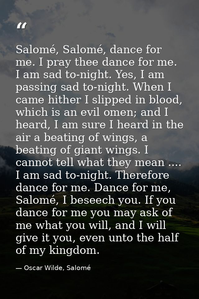 Salomé, Salomé, dance for me. I pray thee dance for me. I am sad to-night. Yes, I am passing sad to-night. When I came h — Oscar Wilde, Salomé
