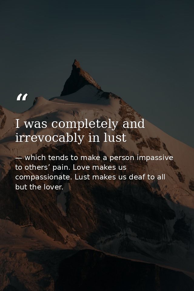 I was completely and irrevocably in lust — which tends to make a person impassive to others’ pain. Love makes us compassionate. Lust makes us deaf to all but the lover.