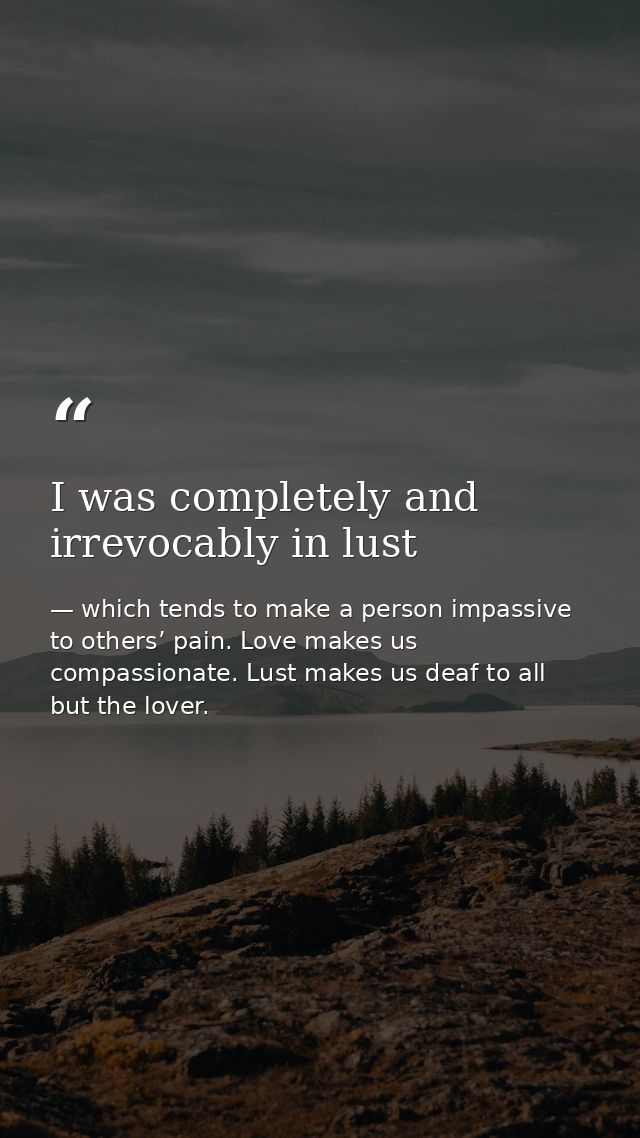 I was completely and irrevocably in lust — which tends to make a person impassive to others’ pain. Love makes us compassionate. Lust makes us deaf to all but the lover.