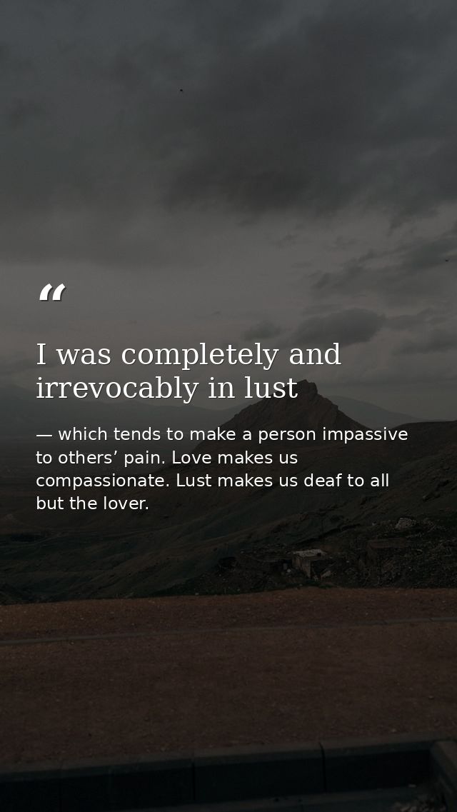 I was completely and irrevocably in lust — which tends to make a person impassive to others’ pain. Love makes us compassionate. Lust makes us deaf to all but the lover.