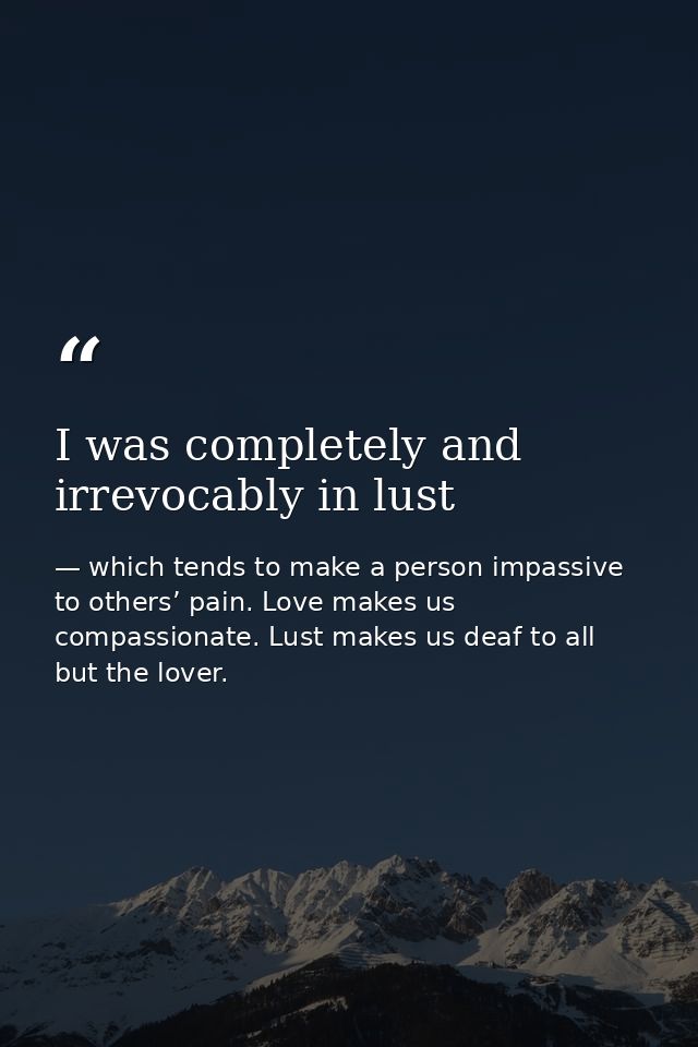 I was completely and irrevocably in lust — which tends to make a person impassive to others’ pain. Love makes us compassionate. Lust makes us deaf to all but the lover.