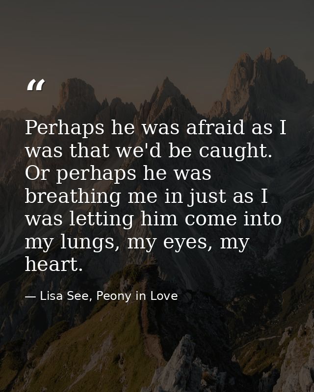Perhaps he was afraid as I was that we'd be caught. Or perhaps he was breathing me in just as I was letting him come int — Lisa See, Peony in Love