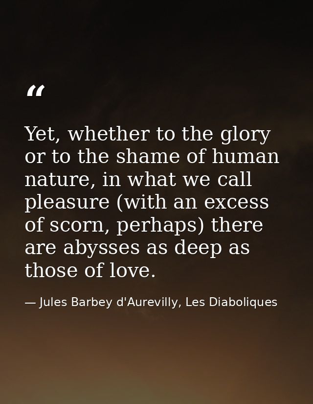 Yet, whether to the glory or to the shame of human nature, in what we call pleasure (with an excess of scorn, perhaps) t — Jules Barbey d'Aurevilly, Les Diaboliques