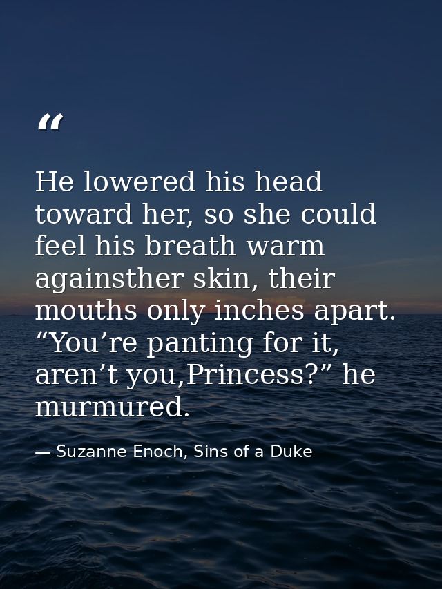 He lowered his head toward her, so she could feel his breath warm againsther skin, their mouths only inches apart. “You’ — Suzanne Enoch, Sins of a Duke