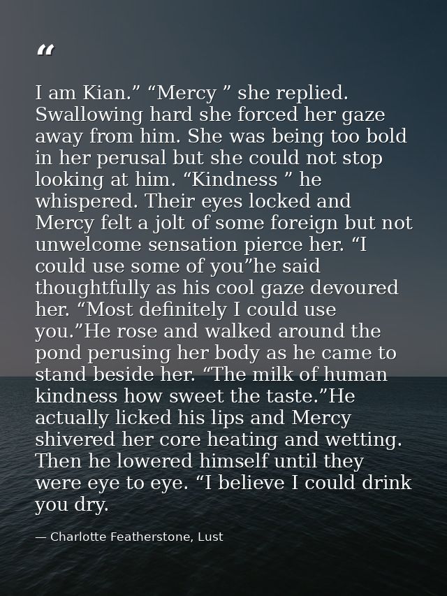 I am Kian.” “Mercy ” she replied. Swallowing hard she forced her gaze away from him. She was being too bold in her perus — Charlotte Featherstone, Lust