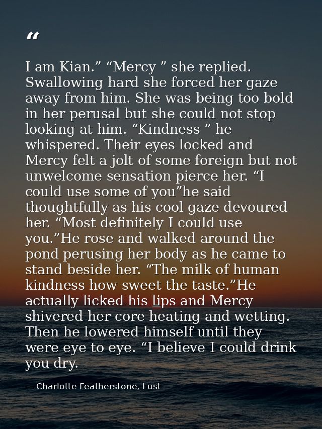 I am Kian.” “Mercy ” she replied. Swallowing hard she forced her gaze away from him. She was being too bold in her perus — Charlotte Featherstone, Lust