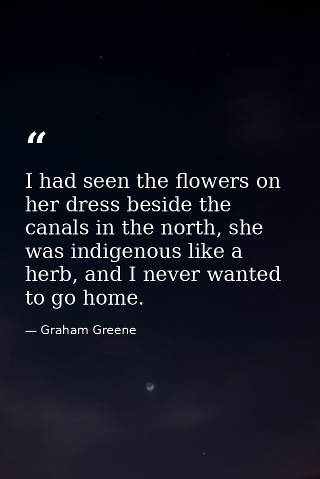 I had seen the flowers on her dress beside the canals in the north, she was indigenous like a herb, and I never wanted t — Graham Greene